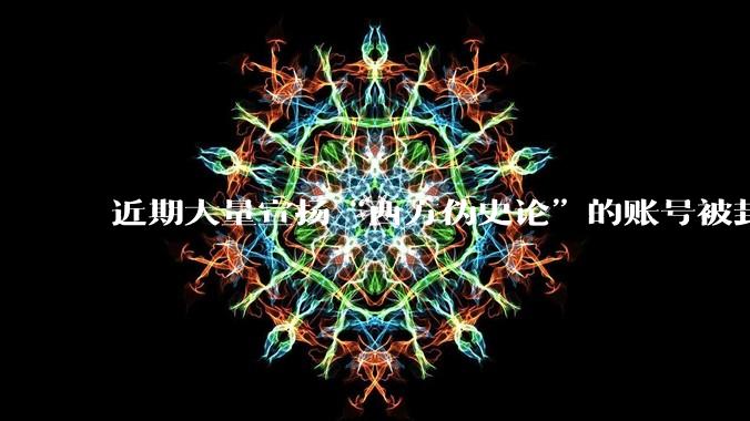 近期大量宣扬“西方伪史论”的账号被封，这意味着什么？