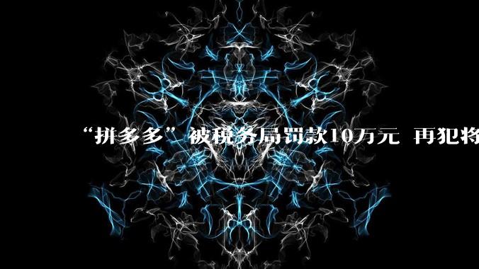 “拼多多”被税务局罚款10万元 再犯将被停业整顿_平台_信息_企业
