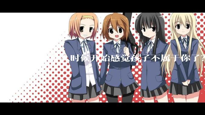 你从什么时候开始感觉孩子不属于你了？