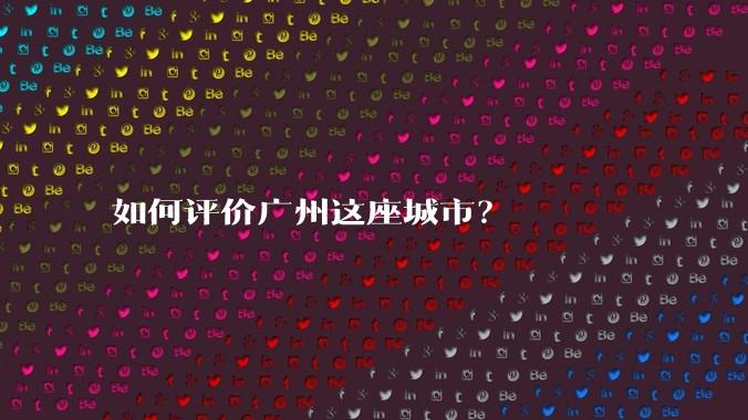 如何评价广州这座城市？