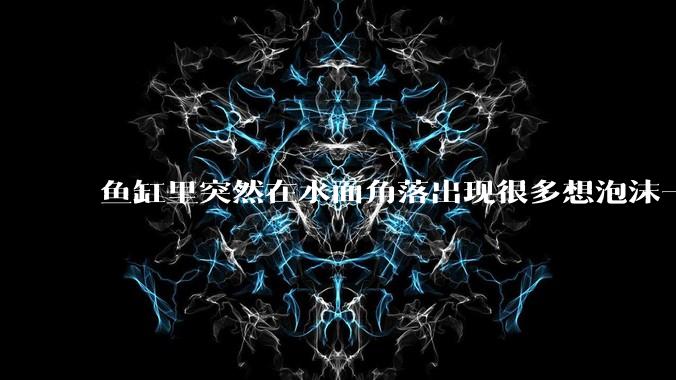 鱼缸里突然在水面角落出现很多想泡沫一样的气泡是怎么回事？