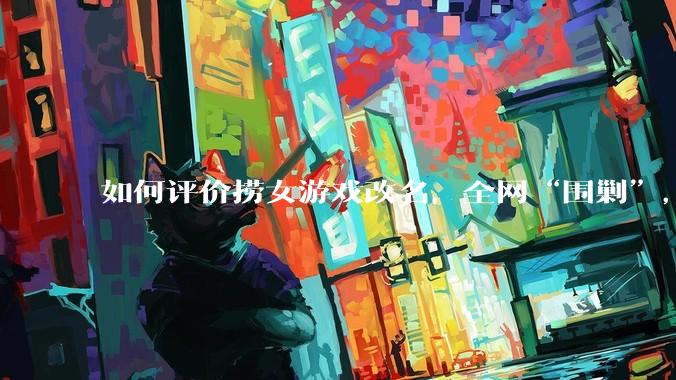 如何评价捞女游戏改名，全网“围剿”，以及导演b站账号被封这件事?