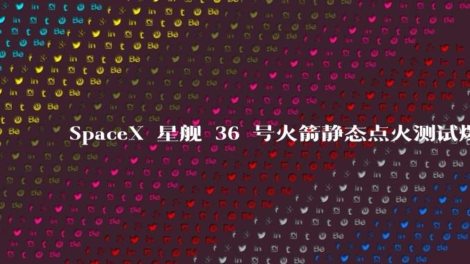 SpaceX 星舰 36 号火箭静态点火测试爆炸，爆炸的原因是什么？会对星舰发展产生什么影响？