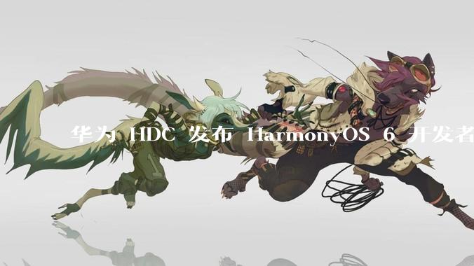 华为 HDC 发布 HarmonyOS 6 开发者 beta 版对应用开发者和鸿蒙生态有哪些影响？